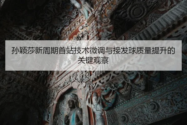 孙颖莎新周期首站技术微调与接发球质量提升的关键观察